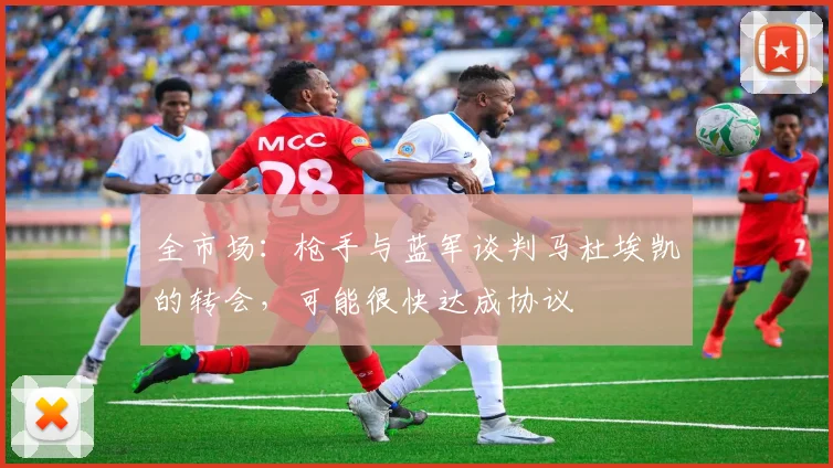全市场：枪手与蓝军谈判马杜埃凯的转会，可能很快达成协议
